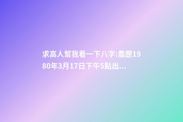 求高人幫我看一下八字:農歷1980年3月17日下午5點出生,男 1980年農歷3月初三卯時出生，五行屬什么,缺什么。